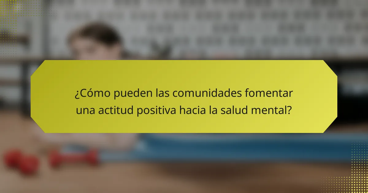 ¿Cómo pueden las comunidades fomentar una actitud positiva hacia la salud mental?